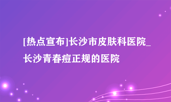 [热点宣布]长沙市皮肤科医院_长沙青春痘正规的医院