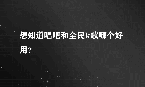 想知道唱吧和全民k歌哪个好用？