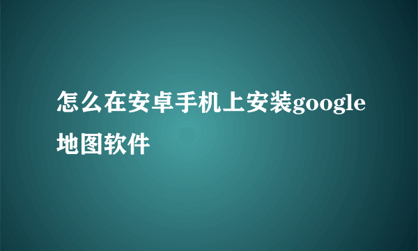 怎么在安卓手机上安装google地图软件