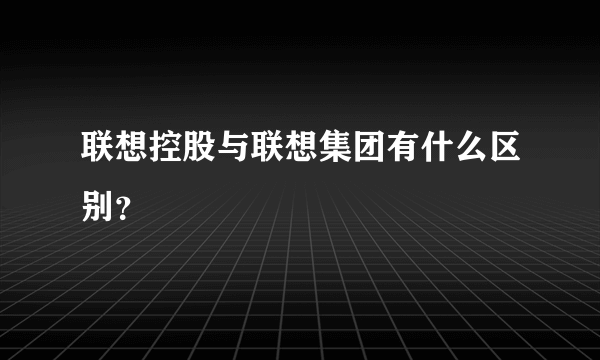 联想控股与联想集团有什么区别？