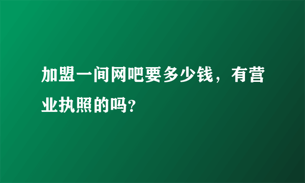 加盟一间网吧要多少钱，有营业执照的吗？