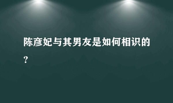 陈彦妃与其男友是如何相识的？