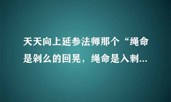 天天向上延参法师那个“绳命是剁么的回晃，绳命是入刺的井猜。” 从开头所有的词。。。跪求呀。。。。