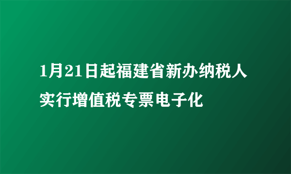 1月21日起福建省新办纳税人实行增值税专票电子化