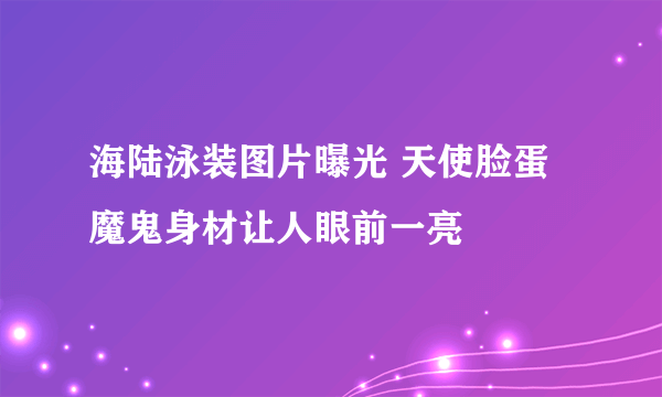 海陆泳装图片曝光 天使脸蛋魔鬼身材让人眼前一亮