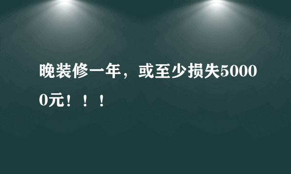 晚装修一年，或至少损失50000元！！！