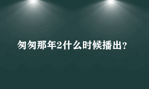 匆匆那年2什么时候播出？