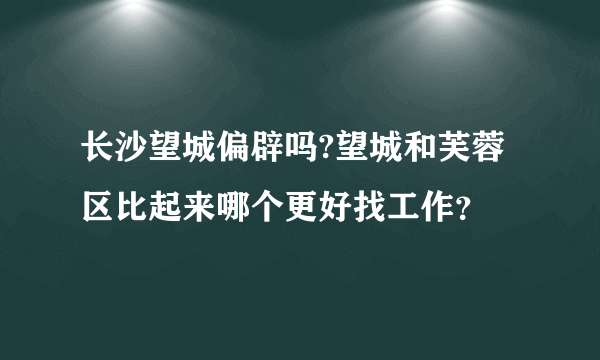 长沙望城偏辟吗?望城和芙蓉区比起来哪个更好找工作？