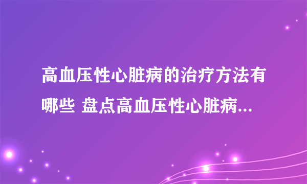 高血压性心脏病的治疗方法有哪些 盘点高血压性心脏病的三个疗法