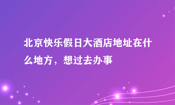 北京快乐假日大酒店地址在什么地方，想过去办事