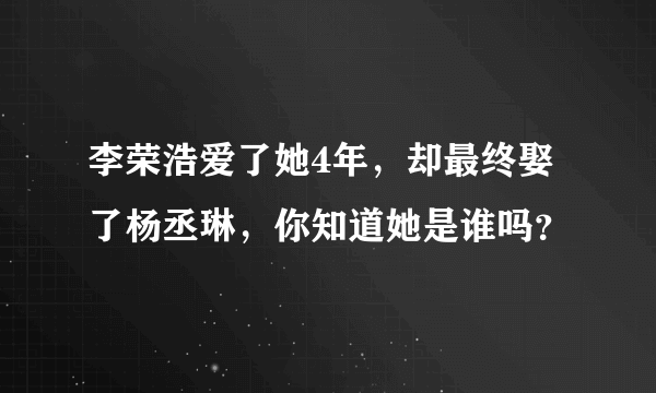 李荣浩爱了她4年，却最终娶了杨丞琳，你知道她是谁吗？