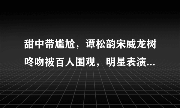 甜中带尴尬，谭松韵宋威龙树咚吻被百人围观，明星表演怎样做到旁若无人？