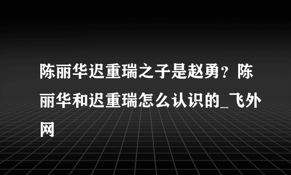 陈丽华迟重瑞之子是赵勇？陈丽华和迟重瑞怎么认识的_飞外网