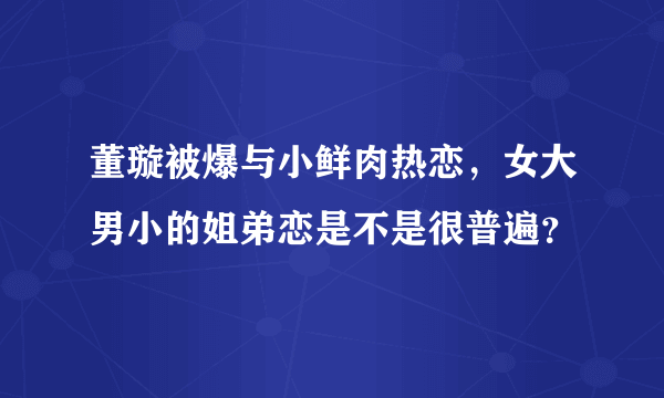 董璇被爆与小鲜肉热恋，女大男小的姐弟恋是不是很普遍？