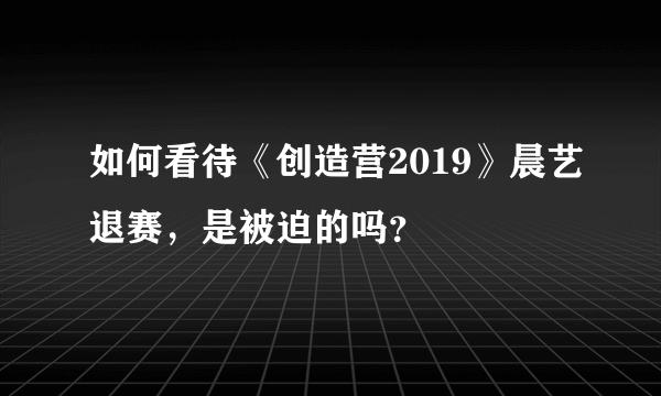 如何看待《创造营2019》晨艺退赛，是被迫的吗？