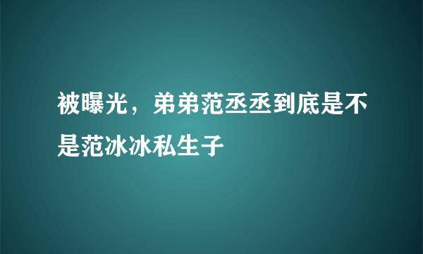 被曝光，弟弟范丞丞到底是不是范冰冰私生子