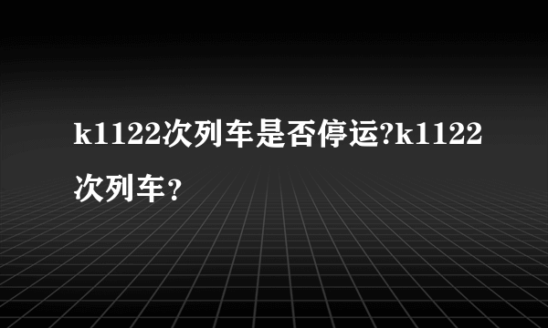 k1122次列车是否停运?k1122次列车？