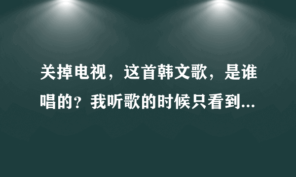 关掉电视，这首韩文歌，是谁唱的？我听歌的时候只看到歌名，没看到歌手。。