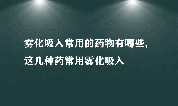 雾化吸入常用的药物有哪些,这几种药常用雾化吸入