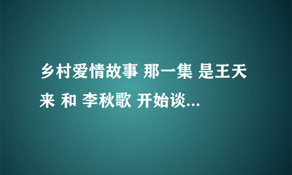 乡村爱情故事 那一集 是王天来 和 李秋歌 开始谈恋爱的 谢谢