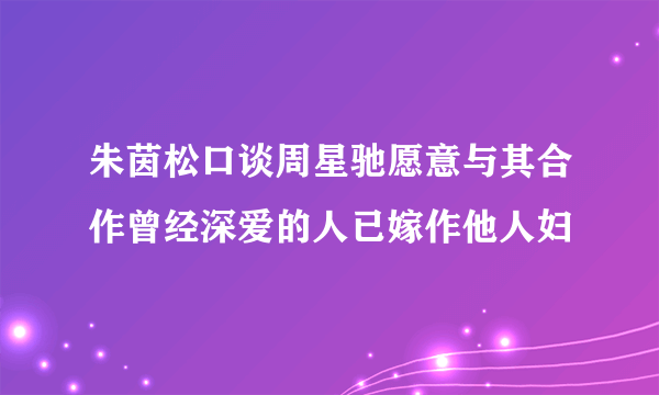 朱茵松口谈周星驰愿意与其合作曾经深爱的人已嫁作他人妇