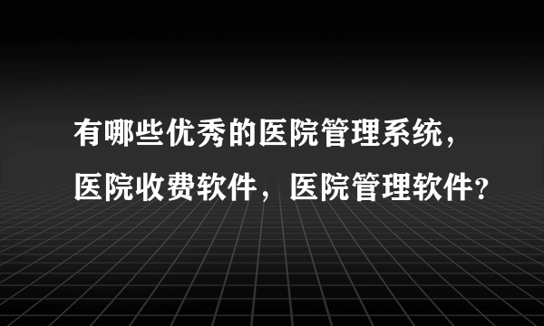 有哪些优秀的医院管理系统，医院收费软件，医院管理软件？