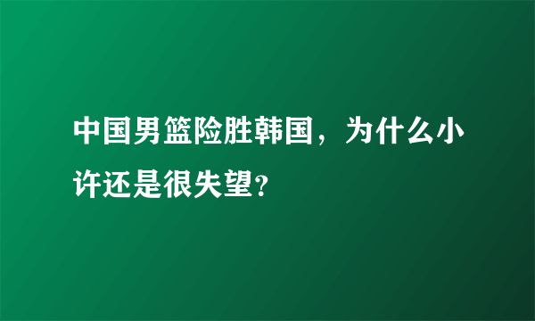 中国男篮险胜韩国，为什么小许还是很失望？