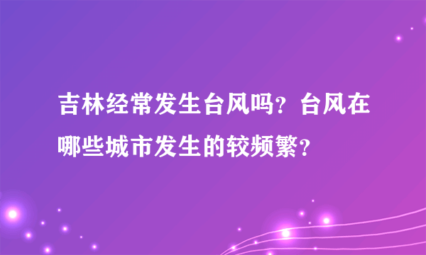 吉林经常发生台风吗？台风在哪些城市发生的较频繁？