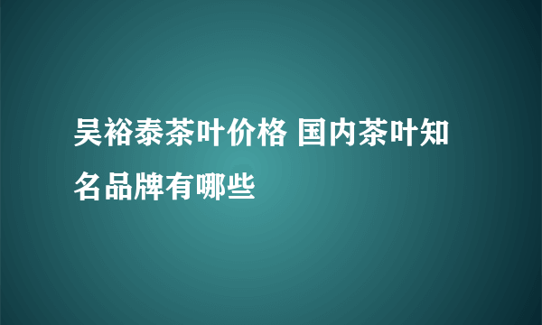 吴裕泰茶叶价格 国内茶叶知名品牌有哪些