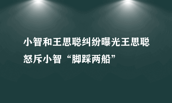 小智和王思聪纠纷曝光王思聪怒斥小智“脚踩两船”