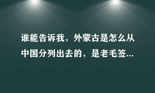 谁能告诉我，外蒙古是怎么从中国分列出去的，是老毛签的条约吗？ 复制的粘贴的就不要来了？