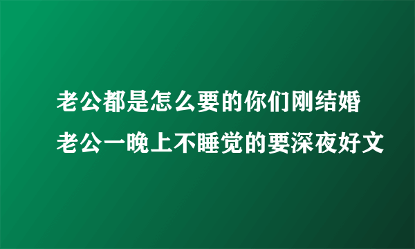 老公都是怎么要的你们刚结婚老公一晚上不睡觉的要深夜好文