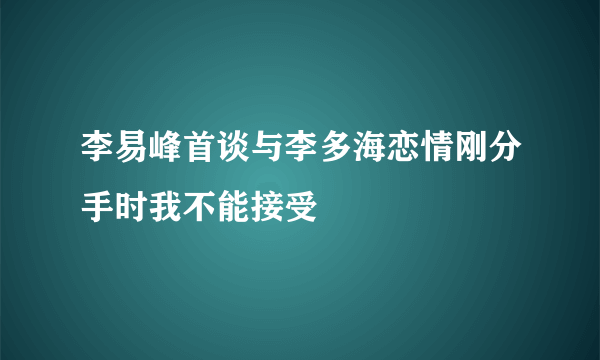 李易峰首谈与李多海恋情刚分手时我不能接受