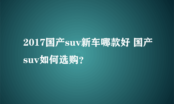 2017国产suv新车哪款好 国产suv如何选购？