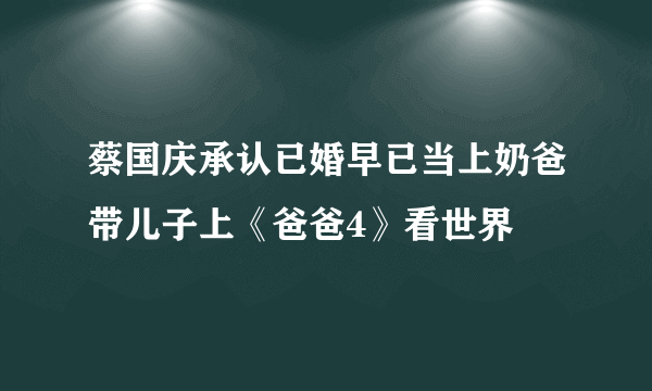 蔡国庆承认已婚早已当上奶爸带儿子上《爸爸4》看世界