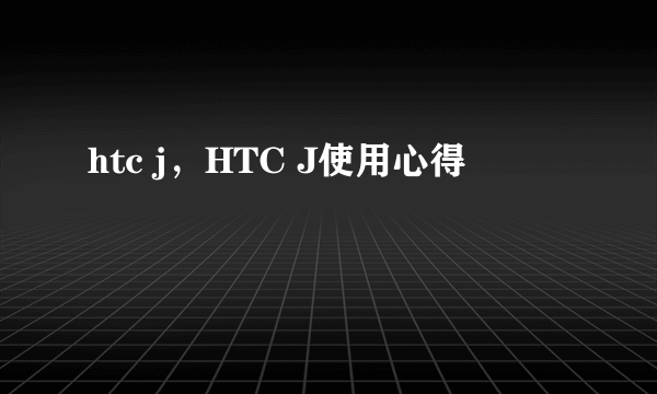 htc j，HTC J使用心得