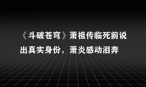 《斗破苍穹》萧祖传临死前说出真实身份，萧炎感动泪奔