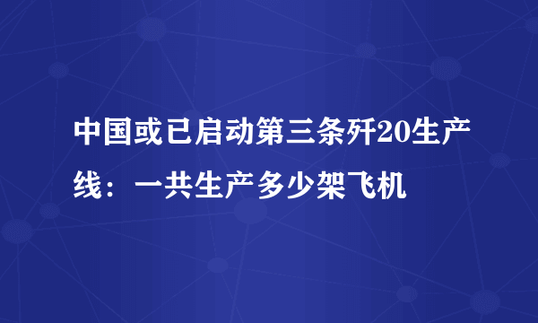 中国或已启动第三条歼20生产线：一共生产多少架飞机