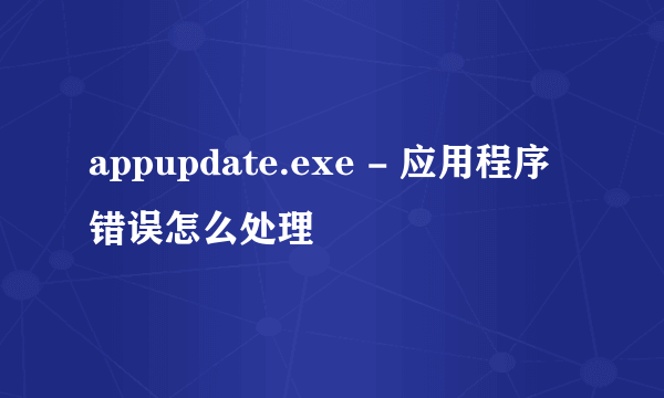 appupdate.exe - 应用程序错误怎么处理