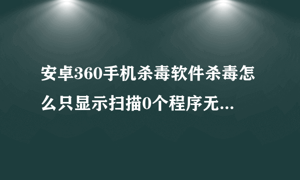 安卓360手机杀毒软件杀毒怎么只显示扫描0个程序无病毒 里面安装那么多软件怎么扫描不到