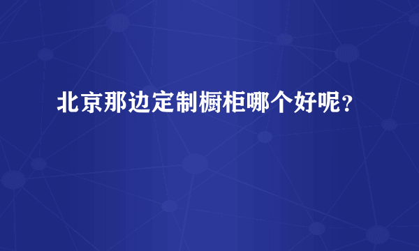 北京那边定制橱柜哪个好呢？