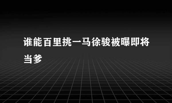 谁能百里挑一马徐骏被曝即将当爹