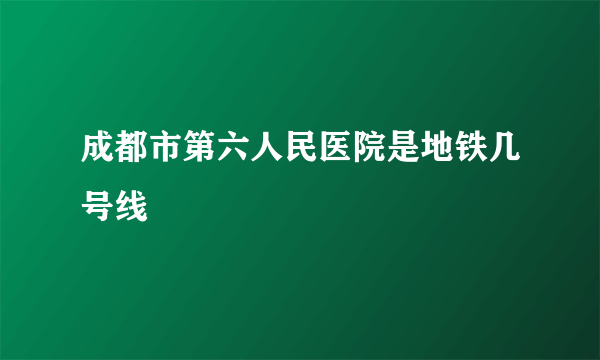 成都市第六人民医院是地铁几号线