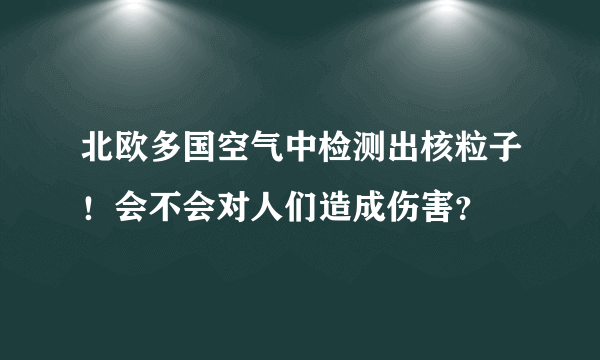 北欧多国空气中检测出核粒子！会不会对人们造成伤害？