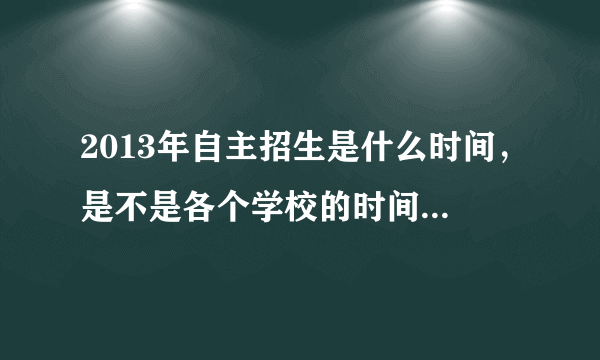 2013年自主招生是什么时间，是不是各个学校的时间都不一样？