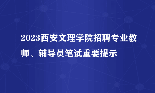 2023西安文理学院招聘专业教师、辅导员笔试重要提示