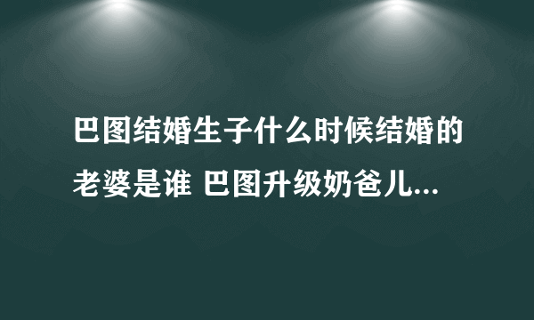 巴图结婚生子什么时候结婚的老婆是谁 巴图升级奶爸儿子正面照