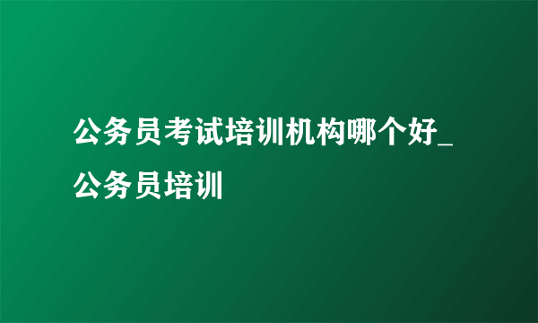 公务员考试培训机构哪个好_公务员培训