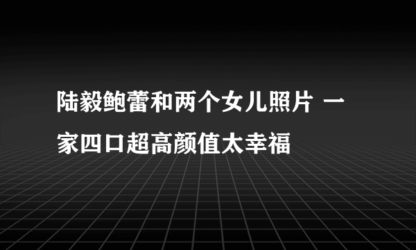 陆毅鲍蕾和两个女儿照片 一家四口超高颜值太幸福