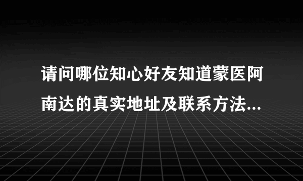 请问哪位知心好友知道蒙医阿南达的真实地址及联系方法，请告知。谢谢。